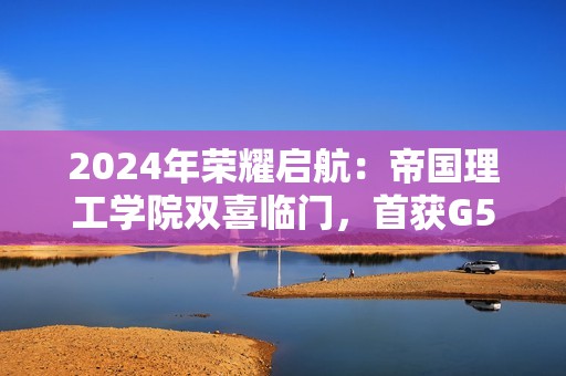2024年荣耀启航：帝国理工学院双喜临门，首获G5 offer，安全启航未来