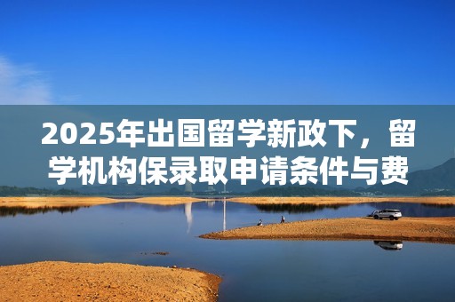 2025年出国留学新政下，留学机构保录取申请条件与费用概览